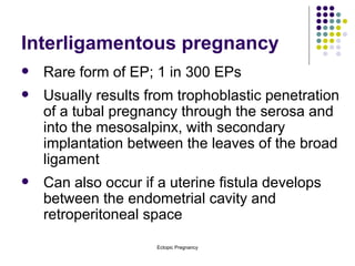 Interligamentous pregnancy Rare form of EP; 1 in 300 EPs Usually results from trophoblastic penetration of a tubal pregnancy through the serosa and into the mesosalpinx, with secondary implantation between the leaves of the broad ligament Can also occur if a uterine fistula develops between the endometrial cavity and retroperitoneal space 