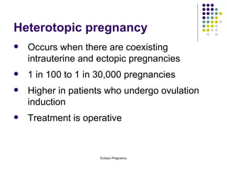 Heterotopic pregnancy Occurs when there are coexisting intrauterine and ectopic pregnancies 1 in 100 to 1 in 30,000 pregnancies Higher in patients who undergo ovulation induction Treatment is operative 
