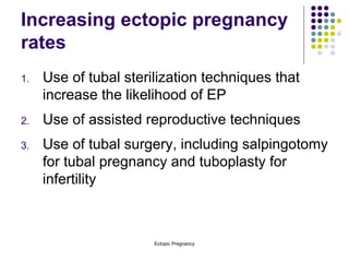 Increasing ectopic pregnancy rates Use of tubal sterilization techniques that increase the likelihood of EP Use of assisted reproductive techniques Use of tubal surgery, including salpingotomy for tubal pregnancy and tuboplasty for infertility 