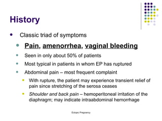 History Classic triad of symptoms Pain ,  amenorrhea ,  vaginal bleeding Seen in only about 50% of patients Most typical in patients in whom EP has ruptured Abdominal pain – most frequent complaint With rupture, the patient may experience transient relief of pain since stretching of the serosa ceases Shoulder and back pain  – hemoperitoneal irritation of the diaphragm; may indicate intraabdominal hemorrhage 