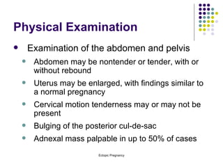 Physical Examination Examination of the abdomen and pelvis Abdomen may be nontender or tender, with or without rebound Uterus may be enlarged, with findings similar to a normal pregnancy Cervical motion tenderness may or may not be present Bulging of the posterior cul-de-sac Adnexal mass palpable in up to 50% of cases 