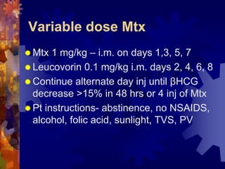 Variable dose Mtx 
“Mtx 1 mg/kg – i.m. on days 1,3, 5, 7 
“ Leucovorin 0.1 mg/kg i.m. days 2, 4, 6, 8 
“ Continue alternate day inj until βHCG 
decrease >15% in 48 hrs or 4 inj of Mtx 
“ Pt instructions- abstinence, no NSAIDS, 
alcohol, folic acid, sunlight, TVS, PV 
Dr. Richa Katiyar, Web: www.how-to-get-pregnant.in 
Email: dr.richa.katiyar@gmail.com 
 