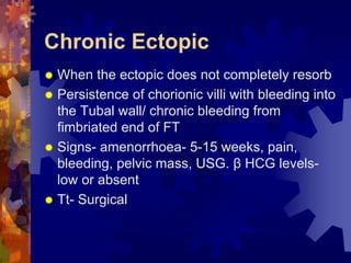 Chronic Ectopic 
“ When the ectopic does not completely resorb 
“ Persistence of chorionic villi with bleeding into 
the Tubal wall/ chronic bleeding from 
fimbriated end of FT 
“ Signs- amenorrhoea- 5-15 weeks, pain, 
bleeding, pelvic mass, USG. β HCG levels-low 
or absent 
“ Tt- Surgical 
Dr. Richa Katiyar, Web: www.how-to-get-pregnant.in 
Email: dr.richa.katiyar@gmail.com 
