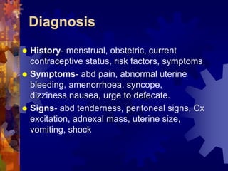 Diagnosis 
“ History- menstrual, obstetric, current 
contraceptive status, risk factors, symptoms 
“ Symptoms- abd pain, abnormal uterine 
bleeding, amenorrhoea, syncope, 
dizziness,nausea, urge to defecate. 
“ Signs- abd tenderness, peritoneal signs, Cx 
excitation, adnexal mass, uterine size, 
vomiting, shock 
Dr. Richa Katiyar, Web: www.how-to-get-pregnant.in 
Email: dr.richa.katiyar@gmail.com 
 