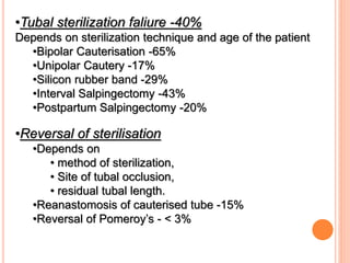 •Tubal sterilization faliure -40%
Depends on sterilization technique and age of the patient
•Bipolar Cauterisation -65%
•Unipolar Cautery -17%
•Silicon rubber band -29%
•Interval Salpingectomy -43%
•Postpartum Salpingectomy -20%
•Reversal of sterilisation
•Depends on
• method of sterilization,
• Site of tubal occlusion,
• residual tubal length.
•Reanastomosis of cauterised tube -15%
•Reversal of Pomeroy’s - < 3%
 