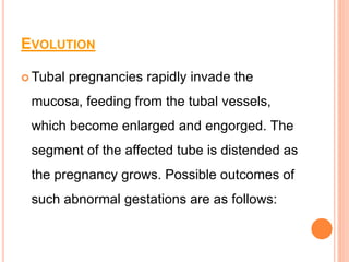 EVOLUTION
 Tubal pregnancies rapidly invade the
mucosa, feeding from the tubal vessels,
which become enlarged and engorged. The
segment of the affected tube is distended as
the pregnancy grows. Possible outcomes of
such abnormal gestations are as follows:
 
