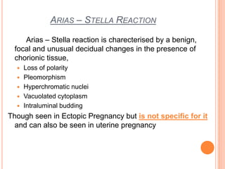 ARIAS – STELLA REACTION
Arias – Stella reaction is charecterised by a benign,
focal and unusual decidual changes in the presence of
chorionic tissue,
 Loss of polarity
 Pleomorphism
 Hyperchromatic nuclei
 Vacuolated cytoplasm
 Intraluminal budding
Though seen in Ectopic Pregnancy but is not specific for it
and can also be seen in uterine pregnancy
 