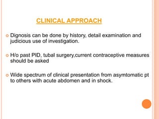 CLINICAL APPROACH
 Dignosis can be done by history, detail examination and
judicious use of investigation.
 H/o past PID, tubal surgery,current contraceptive measures
should be asked
 Wide spectrum of clinical presentation from asymtomatic pt
to others with acute abdomen and in shock.
 