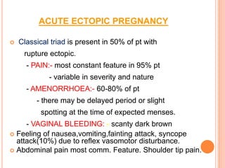 ACUTE ECTOPIC PREGNANCY
 Classical triad is present in 50% of pt with
rupture ectopic.
- PAIN:- most constant feature in 95% pt
- variable in severity and nature
- AMENORRHOEA:- 60-80% of pt
- there may be delayed period or slight
spotting at the time of expected menses.
- VAGINAL BLEEDING: - scanty dark brown
 Feeling of nausea,vomiting,fainting attack, syncope
attack(10%) due to reflex vasomotor disturbance.
 Abdominal pain most comm. Feature. Shoulder tip pain.
 
