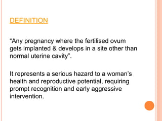 DEFINITION
“Any pregnancy where the fertilised ovum
gets implanted & develops in a site other than
normal uterine cavity”.
It represents a serious hazard to a woman’s
health and reproductive potential, requiring
prompt recognition and early aggressive
intervention.
 