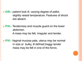  O/E:- patient look ill, varying degree of pallor,
slightly raised temperature. Features of shock
are absent.
 P/A:- Tenderness and muscle guard on the lower
abdomen.
A mass may be felt, irregular and tender.
 P/V:- Vaginal mucosa pale, uterus may be normal
in size or bulky, ill defined boggy tender
mass may be felt in one of the fornix.
 