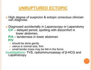 UNRUPTURED ECTOPIC
 High degree of suspicion & ectopic conscious clinician
can diagnose.
 Diagnosed accidentally in Laparoscopy or Laparotomy
C/F – delayed period, spotting with discomfort in
lower abdomen.
P/A – tenderness in lower abdomen
P/V
 should be done gently
 uterus is normal size, firm
 small tender mass may be felt in the fornix
Investigations- TVS, radioimmunoassay of β-HCG and
Laparoscopy
 