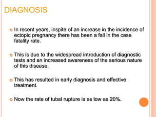 DIAGNOSIS
 In recent years, inspite of an increase in the incidence of
ectopic pregnancy there has been a fall in the case
fatality rate.
 This is due to the widespread introduction of diagnostic
tests and an increased awareness of the serious nature
of this disease.
 This has resulted in early diagnosis and effective
treatment.
 Now the rate of tubal rupture is as low as 20%.
 