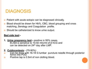DIAGNOSIS
 Patient with acute ectopic can be diagnosed clinically.
 Blood should be drawn for Hb%, CBC, blood grouping and cross
matching,.Serology and Coagulation profile.
 Should be catheterized to know urine output.
Bed side test:-
1. Urine pregnancy test:- positive in 95% cases.
ELISA is sensitive to 10-50 mlU/ml of β hCG and
can be detected on 24th day after LMP.
2. Culdocentesis:- (70-90%)
 Can be done with 16-18 G lumbar puncture needle through posterior
fornix into POD.
 Positive tap is 0.5ml of non clotting blood.
 