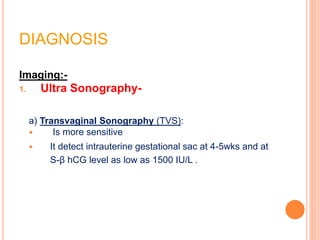 DIAGNOSIS
Imaging:-
1. Ultra Sonography-
a) Transvaginal Sonography (TVS):
 Is more sensitive
 It detect intrauterine gestational sac at 4-5wks and at
S-β hCG level as low as 1500 IU/L .
 