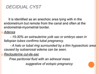 DECIDUAL CYST
It is identified as an anechoic area lying with in the
endometrium but remote from the canal and often at the
endometrial-myometrial border.
 Adenxa
- 15-30% an extrauterine yolk sac or embryo seen in
fallopian tubes confirms tubal pregnancy.
- A halo or tubal ring surrounded by a thin hypoechoic area
caused by subserosal edema can be seen.
 Rectouterine cul-de-sac
Free peritonial fluid with an adnexal mass
suggestive of ectopic pregnancy
 