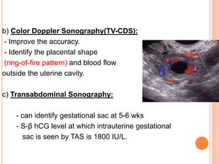 b) Color Doppler Sonography(TV-CDS):
- Improve the accuracy.
- Identify the placental shape
(ring-of-fire pattern) and blood flow
outside the uterine cavity.
c) Transabdominal Sonography:
- can identify gestational sac at 5-6 wks
- S-β hCG level at which intrauterine gestational
sac is seen by TAS is 1800 IU/L.
 