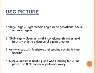 USG PICTURE
1.‘Bagel’ sign – Hyperechoic ring around gestational sac in
adnexal region
2. ‘Blob’ sign – Seen as small inconglomerate mass next
to ovary with no evidence of sac or embryo.
3. Adnexal sac with fetal pole and cardiac activity is most
specific.
4. Corpus luteum is useful guide when looking for EP as
present in 85% cases in Ipsilateral ovary.
 