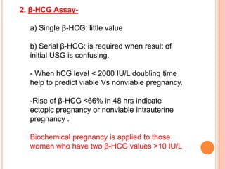 2. β-HCG Assay-
a) Single β-HCG: little value
b) Serial β-HCG: is required when result of
initial USG is confusing.
- When hCG level < 2000 IU/L doubling time
help to predict viable Vs nonviable pregnancy.
-Rise of β-HCG <66% in 48 hrs indicate
ectopic pregnancy or nonviable intrauterine
pregnancy .
Biochemical pregnancy is applied to those
women who have two β-HCG values >10 IU/L
 