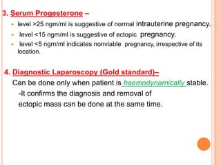 3. Serum Progesterone –
 level >25 ngm/ml is suggestive of normal intrauterine pregnancy.
 level <15 ngm/ml is suggestive of ectopic pregnancy.
 level <5 ngm/ml indicates nonviable pregnancy, irrespective of its
location.
4. Diagnostic Laparoscopy (Gold standard)–
Can be done only when patient is haemodynamically stable.
-It confirms the diagnosis and removal of
ectopic mass can be done at the same time.
 