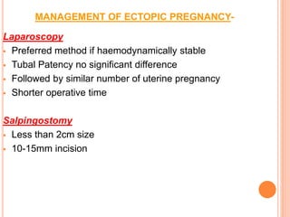 MANAGEMENT OF ECTOPIC PREGNANCY-
Laparoscopy
 Preferred method if haemodynamically stable
 Tubal Patency no significant difference
 Followed by similar number of uterine pregnancy
 Shorter operative time
Salpingostomy
 Less than 2cm size
 10-15mm incision
 