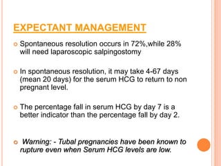EXPECTANT MANAGEMENT
 Spontaneous resolution occurs in 72%,while 28%
will need laparoscopic salpingostomy
 In spontaneous resolution, it may take 4-67 days
(mean 20 days) for the serum HCG to return to non
pregnant level.
 The percentage fall in serum HCG by day 7 is a
better indicator than the percentage fall by day 2.
 Warning: - Tubal pregnancies have been known to
rupture even when Serum HCG levels are low.
 