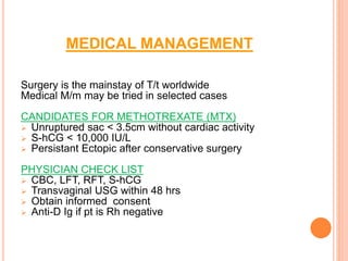 MEDICAL MANAGEMENT
Surgery is the mainstay of T/t worldwide
Medical M/m may be tried in selected cases
CANDIDATES FOR METHOTREXATE (MTX)
 Unruptured sac < 3.5cm without cardiac activity
 S-hCG < 10,000 IU/L
 Persistant Ectopic after conservative surgery
PHYSICIAN CHECK LIST
 CBC, LFT, RFT, S-hCG
 Transvaginal USG within 48 hrs
 Obtain informed consent
 Anti-D Ig if pt is Rh negative
 