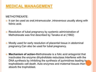 MEDICAL MANAGEMENT
METHOTREXATE:
 It can be used as oral,intramuscular ,intravenous usually along with
folinic acid.
 Resolution of tubal pregnancy by systemic administration of
Methotrexate was first described by Tanaka et al (1982)
 Mostly used for early resolution of placental tissue in abdominal
pregnancy.Can also be used for tubal pregnancy.
 Mechanism of action-Methotrexate is a folic acid antagonist that
inactivates the enzyme dihydrofolate reductase.Interferes with the
DNA synthesis by inhibiting the synthesis of pyrimidines leading to
trophoblastic cell death. Auto enzymes and maternal tissues then
absorb the trophoblast.
 