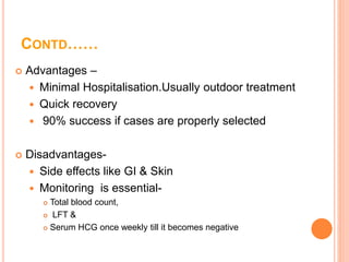 CONTD……
 Advantages –
 Minimal Hospitalisation.Usually outdoor treatment
 Quick recovery
 90% success if cases are properly selected
 Disadvantages-
 Side effects like GI & Skin
 Monitoring is essential-
 Total blood count,
 LFT &
 Serum HCG once weekly till it becomes negative
 