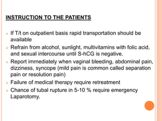 INSTRUCTION TO THE PATIENTS
 If T/t on outpatient basis rapid transportation should be
available
 Refrain from alcohol, sunlight, multivitamins with folic acid,
and sexual intercourse until S-hCG is negative.
 Report immediately when vaginal bleeding, abdominal pain,
dizziness, syncope (mild pain is common called separation
pain or resolution pain)
 Failure of medical therapy require retreatment
 Chance of tubal rupture in 5-10 % require emergency
Laparotomy.
 