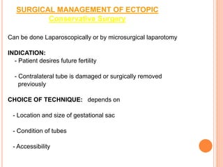 SURGICAL MANAGEMENT OF ECTOPIC
Conservative Surgery
Can be done Laparoscopically or by microsurgical laparotomy
INDICATION:
- Patient desires future fertility
- Contralateral tube is damaged or surgically removed
previously
CHOICE OF TECHNIQUE: depends on
- Location and size of gestational sac
- Condition of tubes
- Accessibility
 