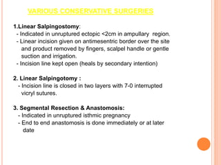 VARIOUS CONSERVATIVE SURGERIES
1.Linear Salpingostomy:
- Indicated in unruptured ectopic <2cm in ampullary region.
- Linear incision given on antimesentric border over the site
and product removed by fingers, scalpel handle or gentle
suction and irrigation.
- Incision line kept open (heals by secondary intention)
2. Linear Salpingotomy :
- Incision line is closed in two layers with 7-0 interrupted
vicryl sutures.
3. Segmental Resection & Anastomosis:
- Indicated in unruptured isthmic pregnancy
- End to end anastomosis is done immediately or at later
date
 