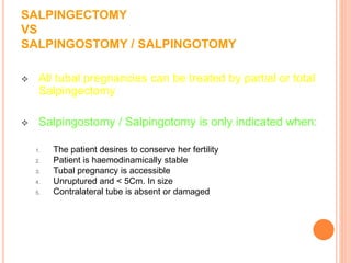 SALPINGECTOMY
VS
SALPINGOSTOMY / SALPINGOTOMY
 All tubal pregnancies can be treated by partial or total
Salpingectomy
 Salpingostomy / Salpingotomy is only indicated when:
1. The patient desires to conserve her fertility
2. Patient is haemodinamically stable
3. Tubal pregnancy is accessible
4. Unruptured and < 5Cm. In size
5. Contralateral tube is absent or damaged
 