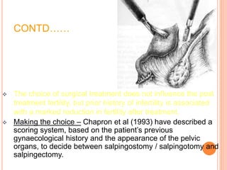 CONTD……
 The choice of surgical treatment does not influence the post
treatment fertility, but prior history of infertility is associated
with a marked reduction in fertility after treatment.
 Making the choice – Chapron et al (1993) have described a
scoring system, based on the patient’s previous
gynaecological history and the appearance of the pelvic
organs, to decide between salpingostomy / salpingotomy and
salpingectomy.
 