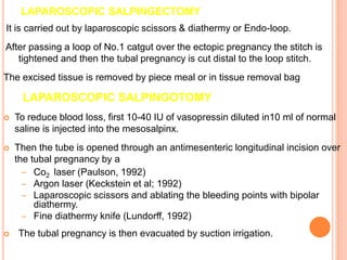LAPAROSCOPIC SALPINGECTOMY
It is carried out by laparoscopic scissors & diathermy or Endo-loop.
After passing a loop of No.1 catgut over the ectopic pregnancy the stitch is
tightened and then the tubal pregnancy is cut distal to the loop stitch.
The excised tissue is removed by piece meal or in tissue removal bag
LAPAROSCOPIC SALPINGOTOMY
 To reduce blood loss, first 10-40 IU of vasopressin diluted in10 ml of normal
saline is injected into the mesosalpinx.
 Then the tube is opened through an antimesenteric longitudinal incision over
the tubal pregnancy by a
– Co2 laser (Paulson, 1992)
– Argon laser (Keckstein et al; 1992)
– Laparoscopic scissors and ablating the bleeding points with bipolar
diathermy.
– Fine diathermy knife (Lundorff, 1992)
 The tubal pregnancy is then evacuated by suction irrigation.
 