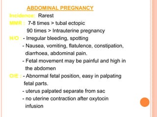 ABDOMINAL PREGNANCY
Incidence: Rarest
MMR : 7-8 times > tubal ectopic
90 times > Intrauterine pregnancy
H/O : - Irregular bleeding, spotting
- Nausea, vomiting, flatulence, constipation,
diarrhoea, abdominal pain.
- Fetal movement may be painful and high in
the abdomen
O/E : - Abnormal fetal position, easy in palpating
fetal parts.
- uterus palpated separate from sac
- no uterine contraction after oxytocin
infusion
 