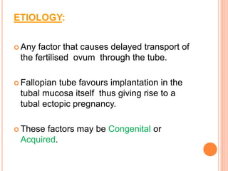 ETIOLOGY:
 Any factor that causes delayed transport of
the fertilised ovum through the tube.
 Fallopian tube favours implantation in the
tubal mucosa itself thus giving rise to a
tubal ectopic pregnancy.
 These factors may be Congenital or
Acquired.
 