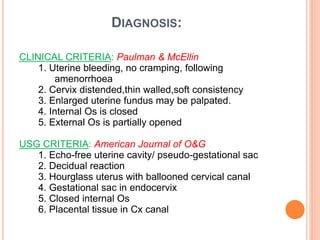 DIAGNOSIS:
CLINICAL CRITERIA: Paulman & McEllin
1. Uterine bleeding, no cramping, following
amenorrhoea
2. Cervix distended,thin walled,soft consistency
3. Enlarged uterine fundus may be palpated.
4. Internal Os is closed
5. External Os is partially opened
USG CRITERIA: American Journal of O&G
1. Echo-free uterine cavity/ pseudo-gestational sac
2. Decidual reaction
3. Hourglass uterus with ballooned cervical canal
4. Gestational sac in endocervix
5. Closed internal Os
6. Placental tissue in Cx canal
 
