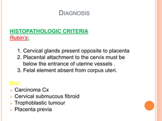 DIAGNOSIS
HISTOPATHOLOGIC CRITERIA
Rubin’s:
1. Cervical glands present opposite to placenta
2. Placental attachment to the cervix must be
below the entrance of uterine vessels .
3. Fetal element absent from corpus uteri.
D/d :
 Carcinoma Cx
 Cervical submucous fibroid
 Trophoblastic tumour
 Placenta previa
 