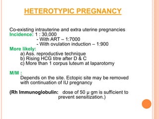HETEROTYPIC PREGNANCY
Co-existing intrauterine and extra uterine pregnancies
Incidence: 1 : 30,000
- With ART – 1:7000
- With ovulation induction – 1:900
More likely:
a) Ass. reproductive technique
b) Rising HCG titre after D & C
c) More than 1 corpus luteum at laparotomy
M/M :
Depends on the site. Ectopic site may be removed
with continuation of IU pregnancy
(Rh Immunoglobulin: dose of 50 μ gm is sufficient to
prevent sensitization.)
 