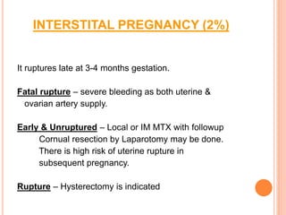 INTERSTITAL PREGNANCY (2%)
It ruptures late at 3-4 months gestation.
Fatal rupture – severe bleeding as both uterine &
ovarian artery supply.
Early & Unruptured – Local or IM MTX with followup
Cornual resection by Laparotomy may be done.
There is high risk of uterine rupture in
subsequent pregnancy.
Rupture – Hysterectomy is indicated
 
