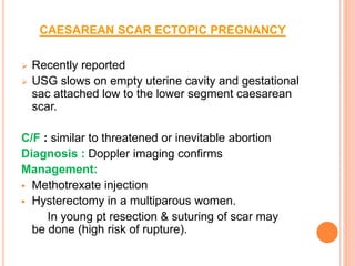 CAESAREAN SCAR ECTOPIC PREGNANCY
 Recently reported
 USG slows on empty uterine cavity and gestational
sac attached low to the lower segment caesarean
scar.
C/F : similar to threatened or inevitable abortion
Diagnosis : Doppler imaging confirms
Management:
 Methotrexate injection
 Hysterectomy in a multiparous women.
In young pt resection & suturing of scar may
be done (high risk of rupture).
 