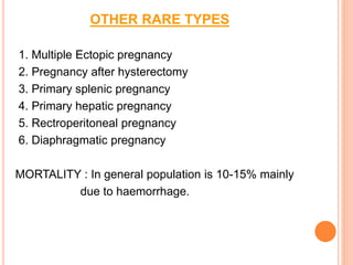OTHER RARE TYPES
1. Multiple Ectopic pregnancy
2. Pregnancy after hysterectomy
3. Primary splenic pregnancy
4. Primary hepatic pregnancy
5. Rectroperitoneal pregnancy
6. Diaphragmatic pregnancy
MORTALITY : In general population is 10-15% mainly
due to haemorrhage.
 