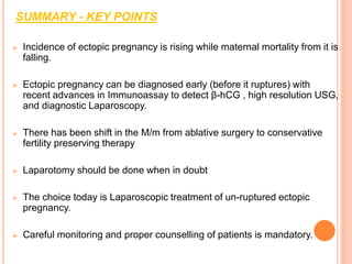 SUMMARY - KEY POINTS
 Incidence of ectopic pregnancy is rising while maternal mortality from it is
falling.
 Ectopic pregnancy can be diagnosed early (before it ruptures) with
recent advances in Immunoassay to detect β-hCG , high resolution USG,
and diagnostic Laparoscopy.
 There has been shift in the M/m from ablative surgery to conservative
fertility preserving therapy
 Laparotomy should be done when in doubt
 The choice today is Laparoscopic treatment of un-ruptured ectopic
pregnancy.
 Careful monitoring and proper counselling of patients is mandatory.
 