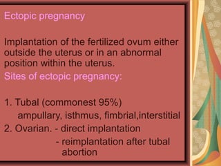 Ectopic pregnancy
Implantation of the fertilized ovum either
outside the uterus or in an abnormal
position within the uterus.
Sites of ectopic pregnancy:
1. Tubal (commonest 95%)
ampullary, isthmus, fimbrial,interstitial
2. Ovarian. - direct implantation
- reimplantation after tubal
abortion
 