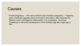Causes
◦ A tubal pregnancy — the most common type of ectopic pregnancy — happens
when a fertilized egg gets stuck on its way to the uterus, often because the
fallopian tube is damaged by inflammation or is misshapen. Hormonal
imbalances or abnormal development of the fertilized egg also might play a
role
 