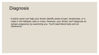 Diagnosis
◦ A pelvic exam can help your doctor identify areas of pain, tenderness, or a
mass in the fallopian tube or ovary. However, your doctor can't diagnose an
ectopic pregnancy by examining you. You'll need blood tests and an
ultrasound.
 