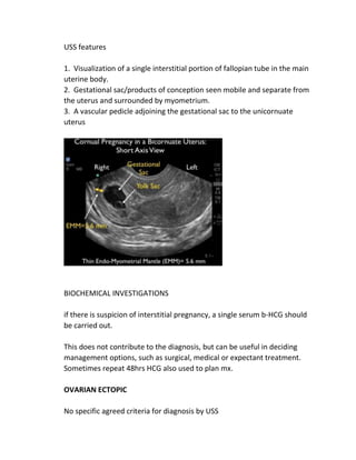 USS features
1. Visualization of a single interstitial portion of fallopian tube in the main
uterine body.
2. Gestational sac/products of conception seen mobile and separate from
the uterus and surrounded by myometrium.
3. A vascular pedicle adjoining the gestational sac to the unicornuate
uterus
BIOCHEMICAL INVESTIGATIONS
if there is suspicion of interstitial pregnancy, a single serum b-HCG should
be carried out.
This does not contribute to the diagnosis, but can be useful in deciding
management options, such as surgical, medical or expectant treatment.
Sometimes repeat 48hrs HCG also used to plan mx.
OVARIAN ECTOPIC
No specific agreed criteria for diagnosis by USS
 
