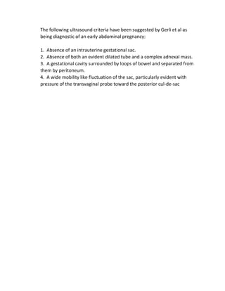 The following ultrasound criteria have been suggested by Gerli et al as
being diagnostic of an early abdominal pregnancy:
1. Absence of an intrauterine gestational sac.
2. Absence of both an evident dilated tube and a complex adnexal mass.
3. A gestational cavity surrounded by loops of bowel and separated from
them by peritoneum.
4. A wide mobility like fluctuation of the sac, particularly evident with
pressure of the transvaginal probe toward the posterior cul-de-sac
 