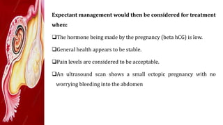 Expectant management would then be considered for treatment
when:
The hormone being made by the pregnancy (beta hCG) is low.
General health appears to be stable.
Pain levels are considered to be acceptable.
An ultrasound scan shows a small ectopic pregnancy with no
worrying bleeding into the abdomen
 
